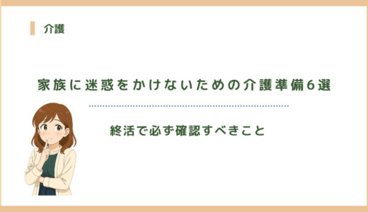 家族に迷惑をかけないための介護準備6選｜終活で必ず確認すべきこと